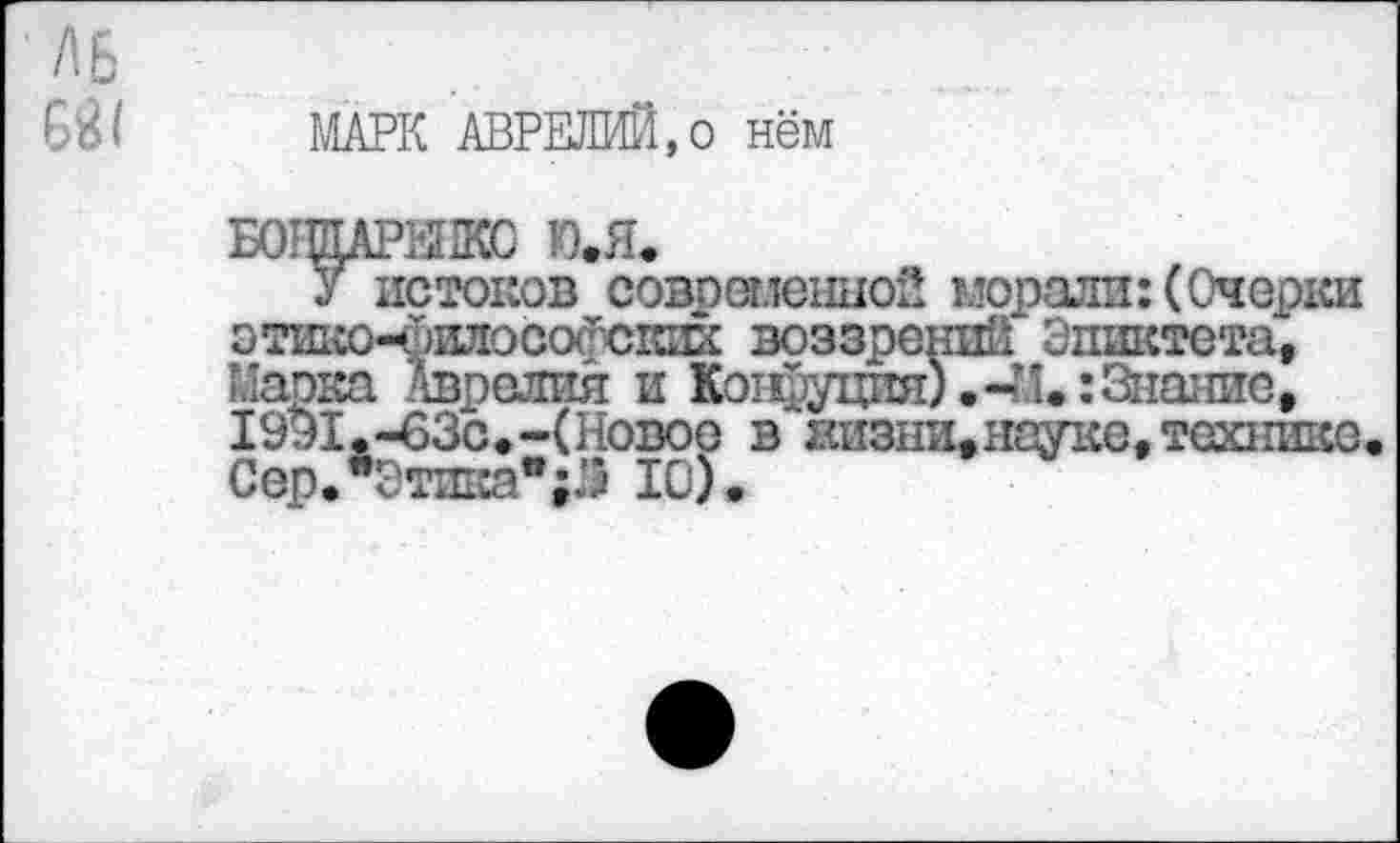 ﻿МАРК АВРЕЛИЙ,о нём
БОТЩАРЫКС Ю.Я.
у истоков современной морали: (Очерки этшю-йоосогскшс воззрений Эпиктета, Марка Аврелия и Конфуция).-И.: Знание, 1991,-63с.-(Новое в штзни, науке, технике. Сер."Этика"	10).